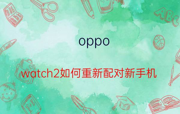 oppo watch2如何重新配对新手机 oppowatch2怎么解绑？